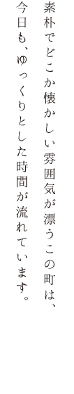 素朴でどこか懐かしい雰囲気が漂うこの町は、今日も、ゆっくりとした時間が流れています。